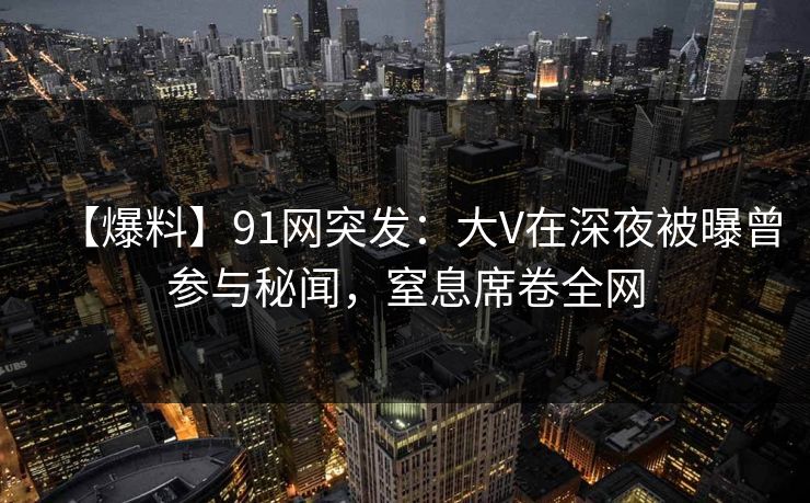 【爆料】91网突发：大V在深夜被曝曾参与秘闻，窒息席卷全网