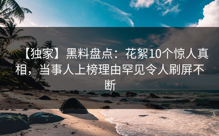 【独家】黑料盘点：花絮10个惊人真相，当事人上榜理由罕见令人刷屏不断
